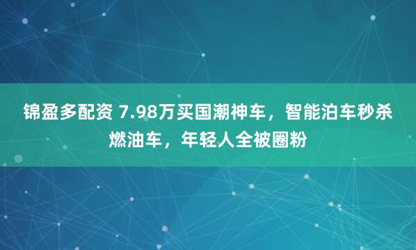 锦盈多配资 7.98万买国潮神车，智能泊车秒杀燃油车，年轻人全被圈粉
